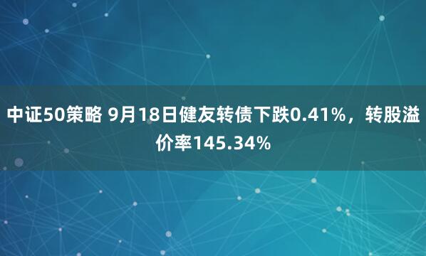 中证50策略 9月18日健友转债下跌0.41%，转股溢价率145.34%