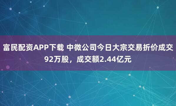 富民配资APP下载 中微公司今日大宗交易折价成交92万股，成交额2.44亿元