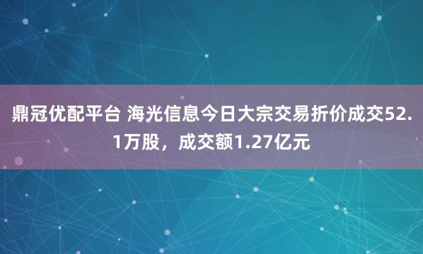 鼎冠优配平台 海光信息今日大宗交易折价成交52.1万股，成交额1.27亿元