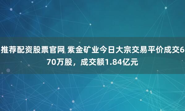推荐配资股票官网 紫金矿业今日大宗交易平价成交670万股，成交额1.84亿元