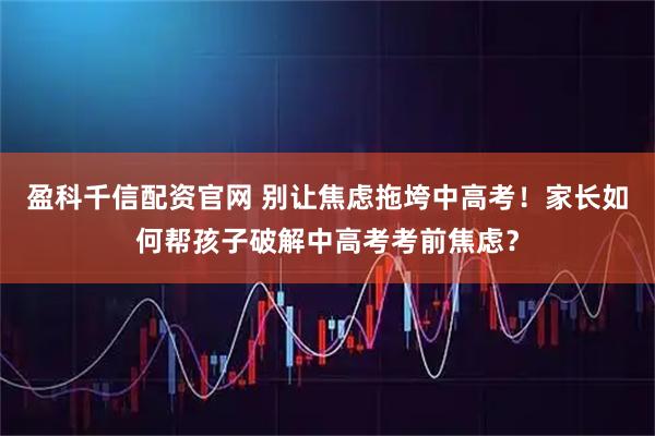 盈科千信配资官网 别让焦虑拖垮中高考！家长如何帮孩子破解中高考考前焦虑？