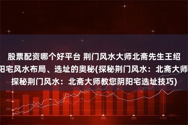 股票配资哪个好平台 荆门风水大师北斋先生王绍斋，带您了解荆门阴阳宅风水布局、选址的奥秘(探秘荆门风水：北斋大师教您阴阳宅选址技巧)