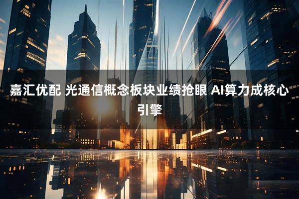 嘉汇优配 光通信概念板块业绩抢眼 AI算力成核心引擎