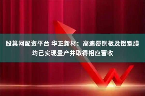 股巢网配资平台 华正新材：高速覆铜板及铝塑膜均已实现量产并取得相应营收