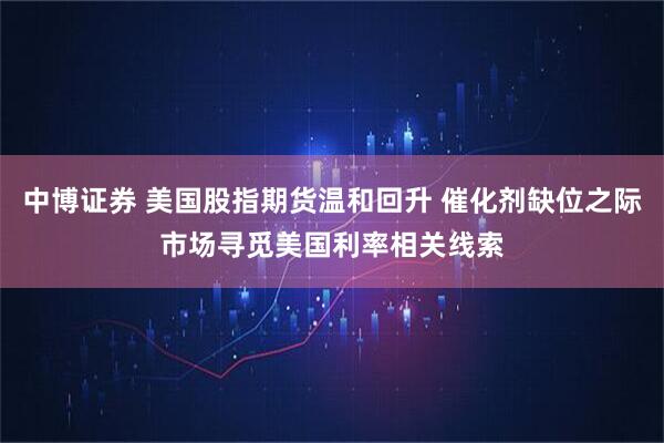 中博证券 美国股指期货温和回升 催化剂缺位之际市场寻觅美国利率相关线索