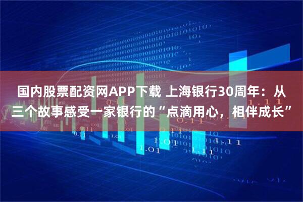 国内股票配资网APP下载 上海银行30周年：从三个故事感受一家银行的“点滴用心，相伴成长”