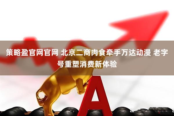 策略盈官网官网 北京二商肉食牵手万达动漫 老字号重塑消费新体验