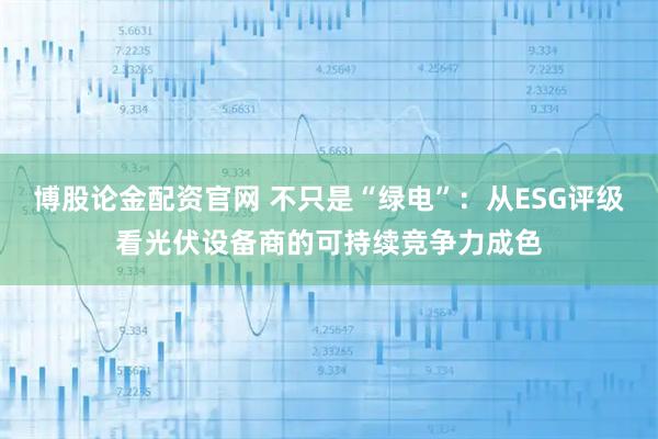 博股论金配资官网 不只是“绿电”：从ESG评级看光伏设备商的可持续竞争力成色