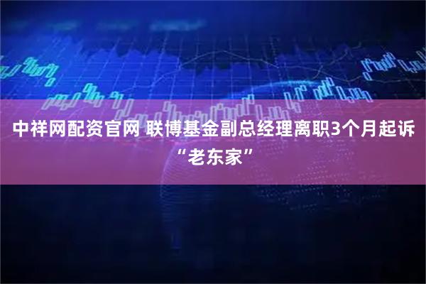 中祥网配资官网 联博基金副总经理离职3个月起诉“老东家”
