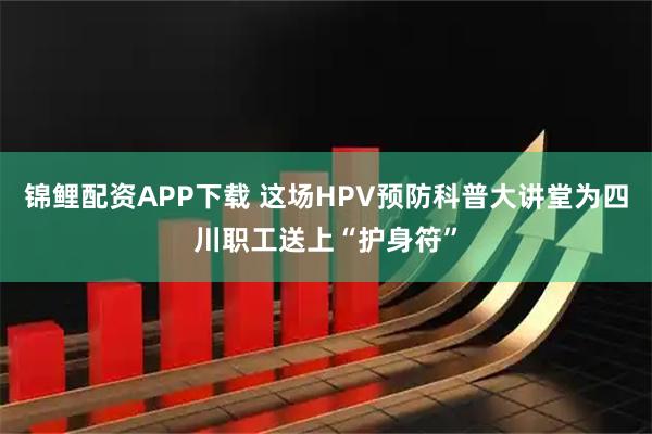 锦鲤配资APP下载 这场HPV预防科普大讲堂为四川职工送上“护身符”