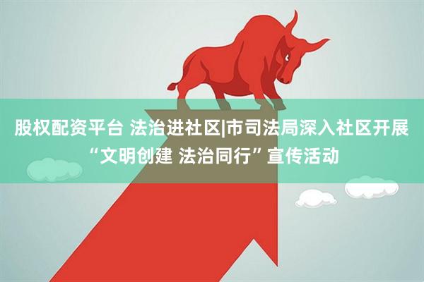 股权配资平台 法治进社区|市司法局深入社区开展“文明创建 法治同行”宣传活动