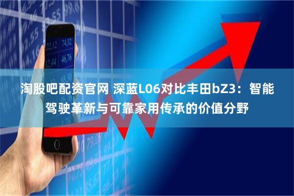 淘股吧配资官网 深蓝L06对比丰田bZ3：智能驾驶革新与可靠家用传承的价值分野