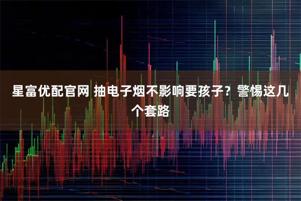 星富优配官网 抽电子烟不影响要孩子？警惕这几个套路